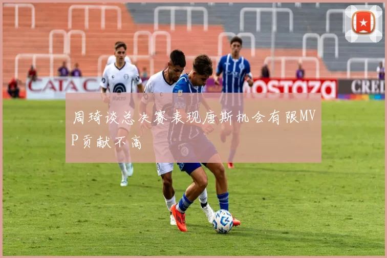 周琦谈总决赛表现唐斯机会有限MVP贡献不高