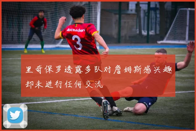 里奇保罗透露多队对詹姆斯感兴趣却未进行任何交流