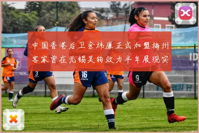 中国香港后卫余炜廉正式加盟梅州客家曾在无锡吴钩效力半年展现实力