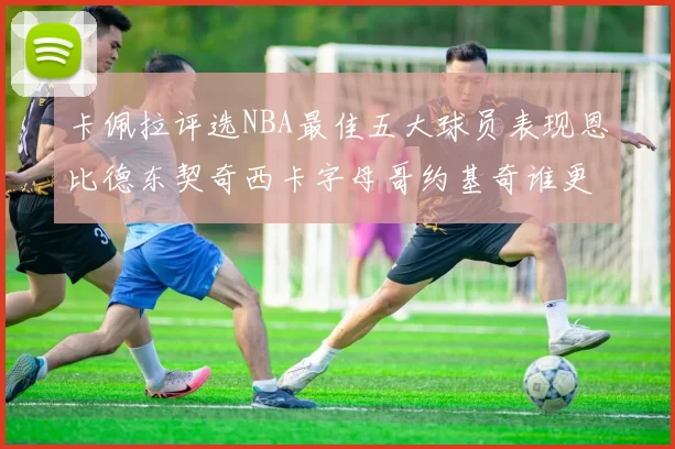 卡佩拉评选NBA最佳五大球员表现恩比德东契奇西卡字母哥约基奇谁更出色