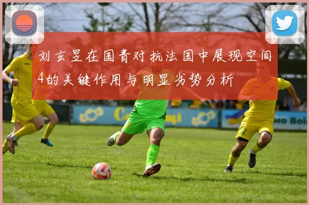 刘玄昱在国青对抗法国中展现空间4的关键作用与明显劣势分析