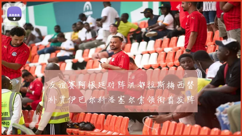 友谊赛阿根廷对阵洪都拉斯梅西替补贾伊巴尔科洛塞尔索领衔首发阵容