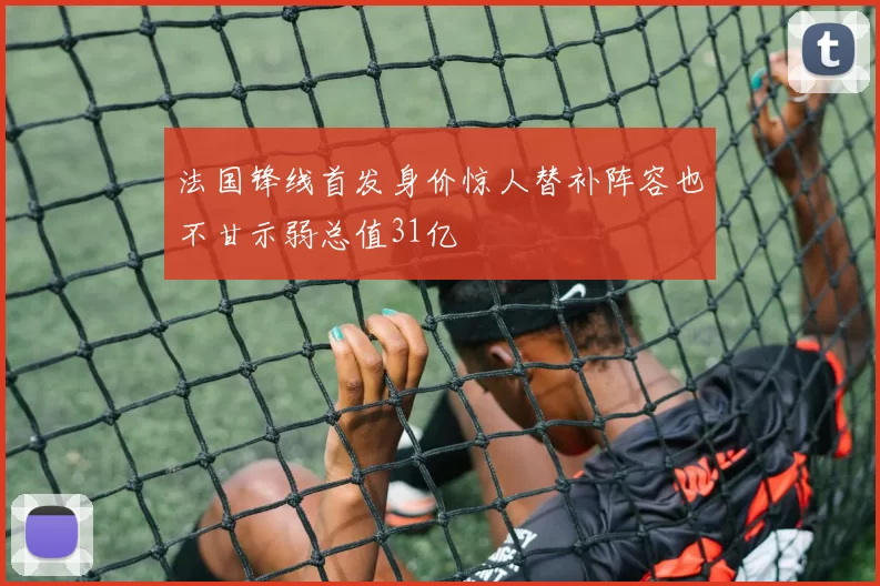 法国锋线首发身价惊人替补阵容也不甘示弱总值31亿