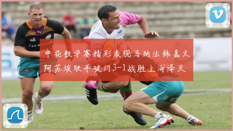 申花教学赛精彩表现马纳法韩嘉文阿苏埃联手破门3-1战胜上海泽天