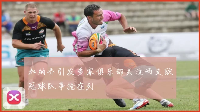 加纳乔引发多家俱乐部关注两支欧冠球队争抢在列