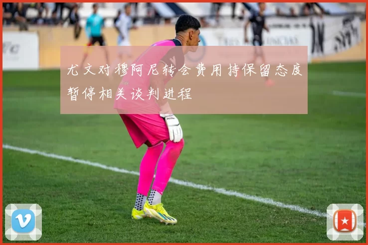 尤文对穆阿尼转会费用持保留态度暂停相关谈判进程