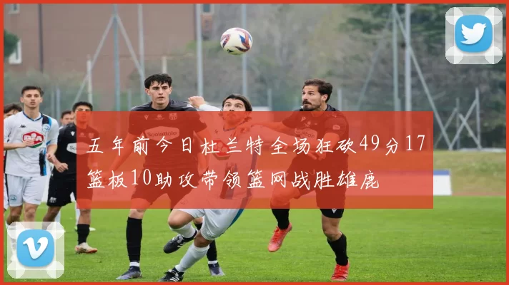 五年前今日杜兰特全场狂砍49分17篮板10助攻带领篮网战胜雄鹿