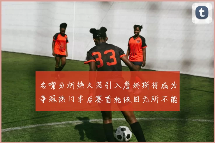 名嘴分析热火若引入詹姆斯将成为争冠热门季后赛首轮依旧无所不能