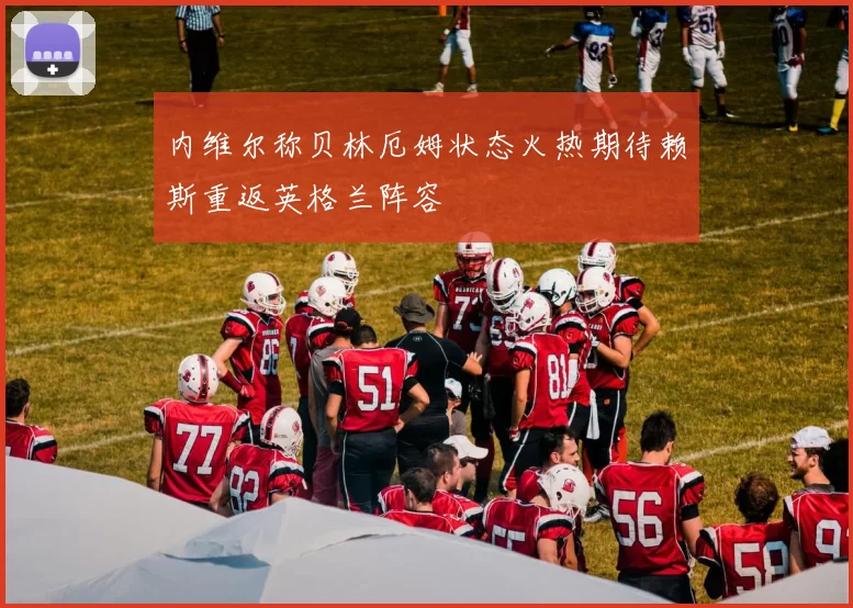内维尔称贝林厄姆状态火热期待赖斯重返英格兰阵容