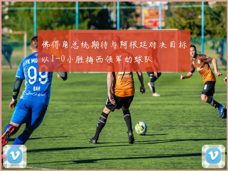 佛得角总统期待与阿根廷对决目标以1-0小胜梅西领军的球队