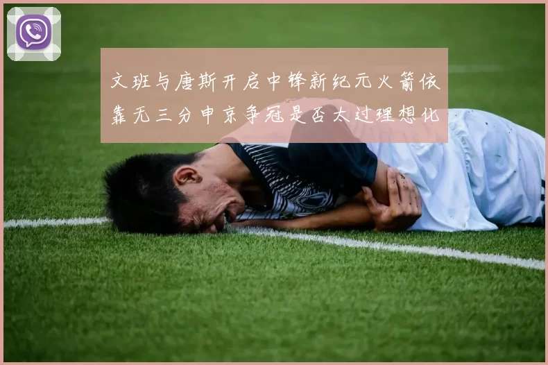 文班与唐斯开启中锋新纪元火箭依靠无三分申京争冠是否太过理想化