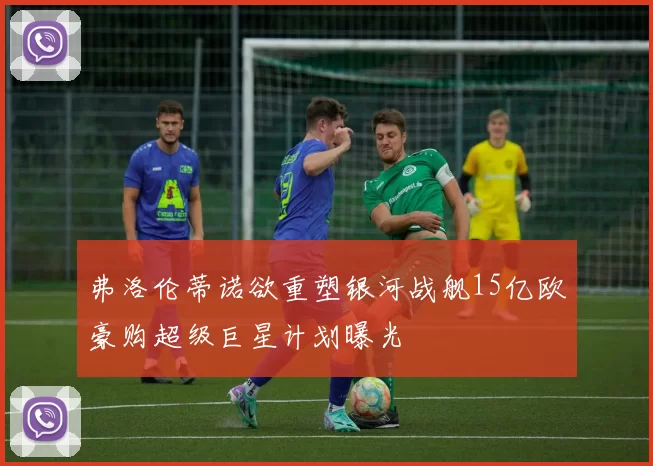 弗洛伦蒂诺欲重塑银河战舰15亿欧豪购超级巨星计划曝光