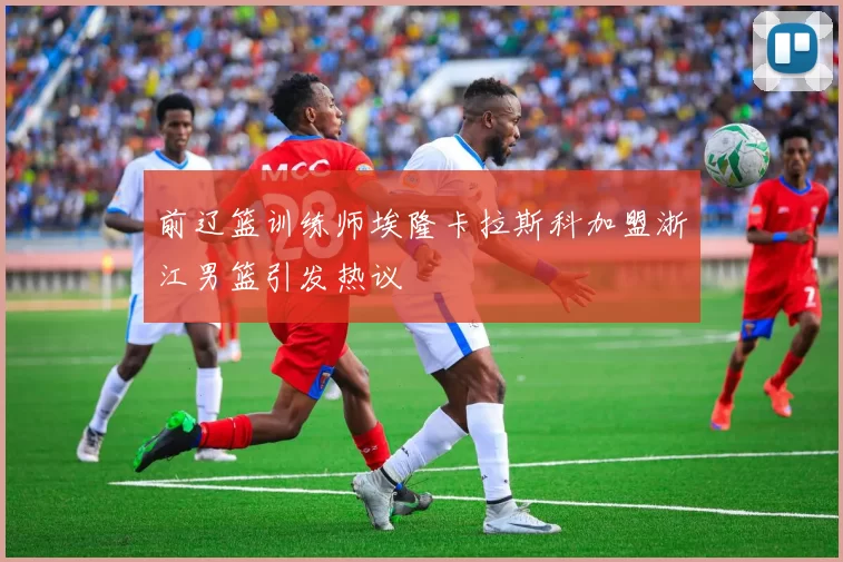 前辽篮训练师埃隆卡拉斯科加盟浙江男篮引发热议