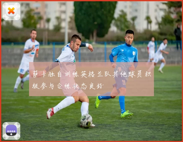 萨卡独自训练英格兰队其他球员积极参与合练状态良好