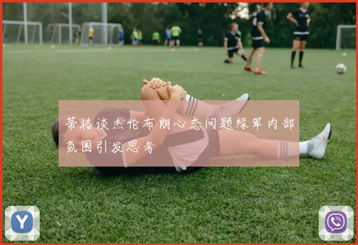 蒂格谈杰伦布朗心态问题绿军内部氛围引发思考