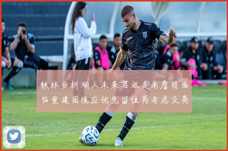 铁林分析湖人未来若放走老詹将面临重建困境应优先留住再考虑交易