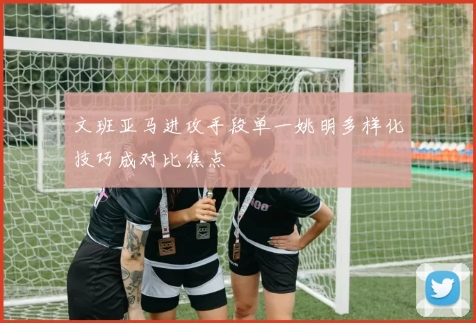 文班亚马进攻手段单一姚明多样化技巧成对比焦点